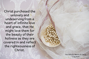 Christ purchased the unlovely and undeserving from a heart of infinite love and grace, that He might love them for the beauty of their holiness as they are covered in and reflect the righteousness of Christ.