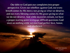 Our debt to God puts our complaints into proper perspective. Given our rebellion against God, our every breath comes by His mercy not giving us what we deserve, and our every blessing comes by His grace giving us what we do not deserve. And while mysteries remain, we have a proper starting point to engage difficult questions: God owes us nothing while we owe God perfect love, honor, and obedience.