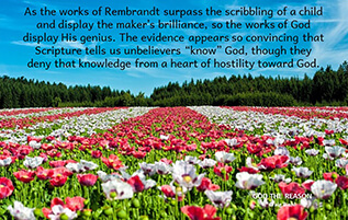 As the works of Rembrandt surpass the scribbling of a child and display the maker’s brilliance, so the works of God display His genius. The evidence appears so convincing that Scripture tells us unbelievers “know” God, though they deny that knowledge from a heart of hostility toward God.