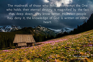 The madness of those who hold in contempt the One who holds their eternal destiny is magnified by the fact that, deep down, they know better. However people may deny it, the knowledge of God is written on every heart.