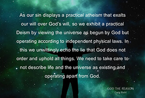 As our sin displays a practical atheism that exalts our will over God’s will, so we exhibit a practical Deism by viewing the universe as begun by God but operating according to independent physical laws. In this we unwittingly echo the lie that God does not order and uphold all things. We need to take care to not describe life and the universe as existing and operating apart from God.