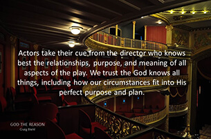 Actors take their cue from the director who knows best the relationships, purpose, and meaning of all aspects of the play. We trust the God knows all things, including how our circumstances fit into His perfect purpose and plan.