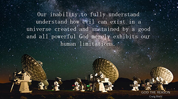 Our inability to fully understand understand how evil can exist in a universe created and sustained by a good and all powerful God merely exhibits our human limitations.