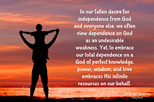 In our fallen desire for independence from God and everyone else, we often view dependence on God as an undesirable weakness. Yet, to embrace our total dependence on a God of perfect knowledge, power, wisdom, and love embraces His infinite resources on our behalf.