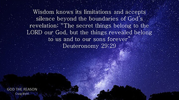 Wisdom knows its limitations and accepts silence beyond the boundaries of God’s revelation: “The secret things belong to the LORD our God, but the things revealed belong to us and to our sons forever” Deuteronomy 29:29
