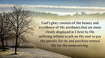 God’s glory consists of the beauty and excellence of His attributes that are most clearly displayed in Christ by His suffering infinite wrath on His soul to pay the penalty for sin and purchase eternal life for the underserving.