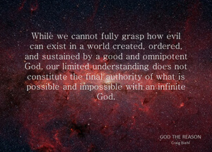 While we cannot fully grasp how evil can exist in a world created, ordered, and sustained by a good and omnipotent God, our limited understanding does not constitute the final authority of what is possible and impossible with an infinite God.
