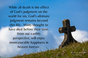 While all death is the effect of God’s judgment on the world for sin, God’s ultimate judgment remains beyond this life. Many thought to have died before their time, from our earthly perspective, will enjoy immeasurable happiness in heaven forever.