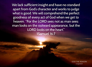 We lack sufficient insight and have no standard apart from God’s character and works to judge what is good. We will comprehend the perfect goodness of every act of God when we get to heaven. “For the LORD sees not as man sees: man looks on the outward appearance, but the LORD looks on the heart.” 1 Samuel 16:7