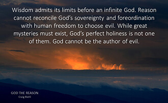 Wisdom admits its limits before an infinite God. Reason cannot reconcile God’s sovereignty and foreordination with human freedom to choose evil. While great mysteries must exist, God’s perfect holiness is not one of them. God cannot be the author of evil.