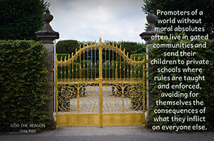 Promoters of a world without moral absolutes often live in gated communities and send their children to private schools where rules are taught and enforced, avoiding for themselves the consequences of what they inflict on everyone else.