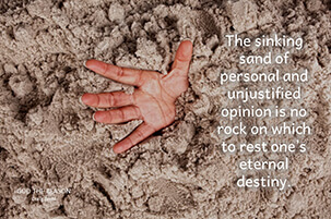 The sinking sand of personal and unjustified opinion is no rock on which to rest one’s eternal destiny.