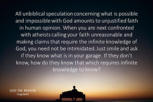 All unbiblical speculation concerning what is possible and impossible with God amounts to unjustified faith in human opinion. When you are next confronted with atheists calling your faith unreasonable and making claims that require the infinite knowledge of God, you need not be intimidated. Just smile and ask if they know what is in your garage. If they don’t know, how do they know that which requires infinite knowledge to know?