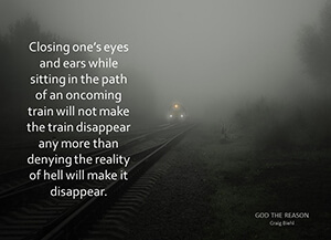 Closing one’s eyes and ears while sitting in the path of an oncoming train will not make the train disappear any more than denying the reality of hell will make it disappear.